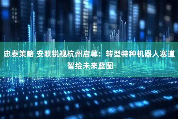 忠泰策略 安联锐视杭州启幕：转型特种机器人赛道 智绘未来蓝图