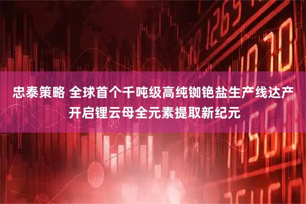 忠泰策略 全球首个千吨级高纯铷铯盐生产线达产 开启锂云母全元素提取新纪元