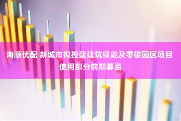 海顺优配 新城市拟投建建筑绿能及零碳园区项目 使用部分前期募资