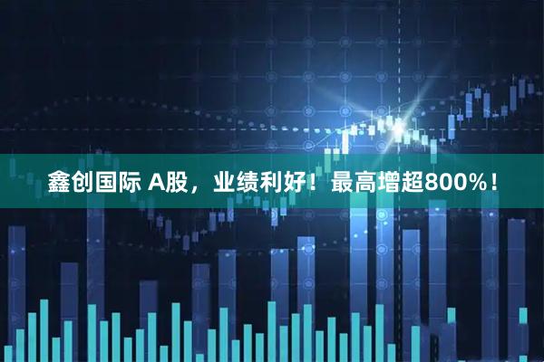 鑫创国际 A股，业绩利好！最高增超800%！