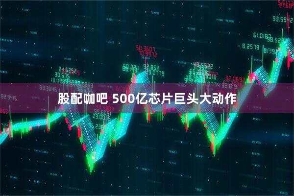 股配咖吧 500亿芯片巨头大动作
