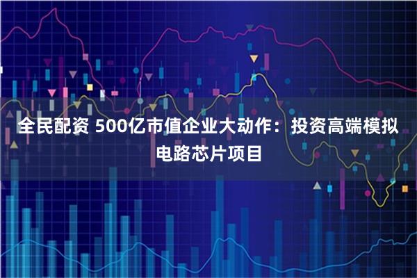 全民配资 500亿市值企业大动作：投资高端模拟电路芯片项目