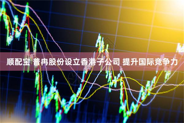 顺配宝 普冉股份设立香港子公司 提升国际竞争力