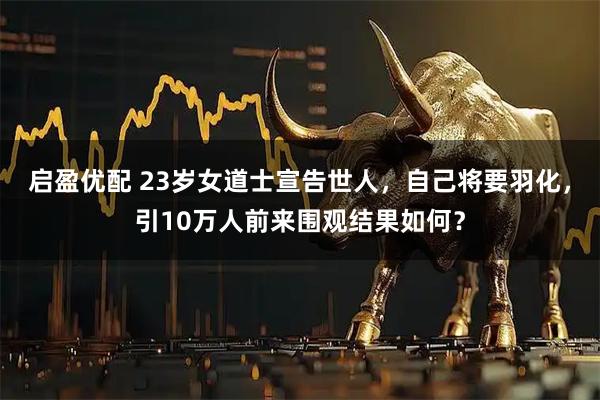 启盈优配 23岁女道士宣告世人，自己将要羽化，引10万人前来围观结果如何？