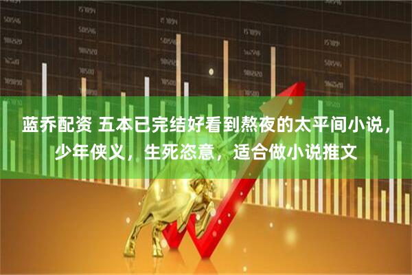 蓝乔配资 五本已完结好看到熬夜的太平间小说，少年侠义，生死恣意，适合做小说推文