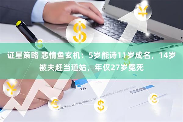 证星策略 悲情鱼玄机：5岁能诗11岁成名，14岁被夫赶当道姑，年仅27岁冤死