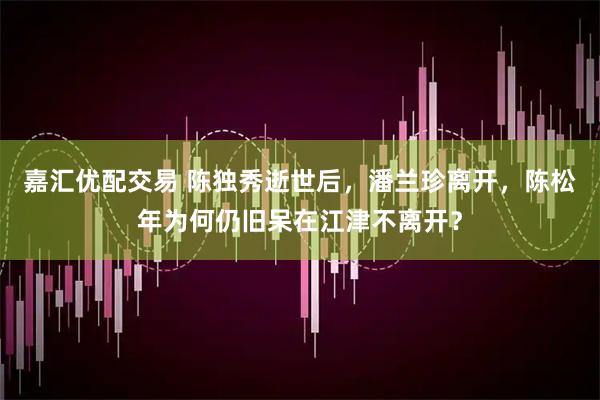 嘉汇优配交易 陈独秀逝世后，潘兰珍离开，陈松年为何仍旧呆在江津不离开？