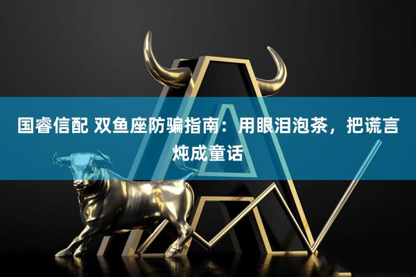 国睿信配 双鱼座防骗指南：用眼泪泡茶，把谎言炖成童话