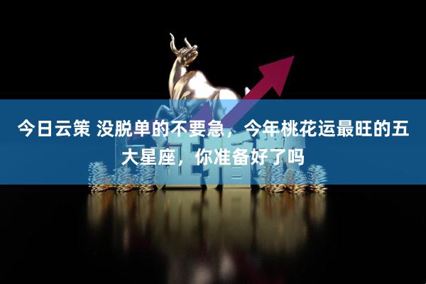 今日云策 没脱单的不要急，今年桃花运最旺的五大星座，你准备好了吗