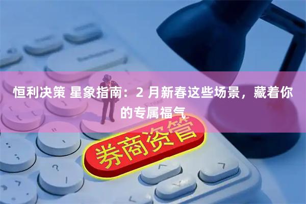 恒利决策 星象指南：2 月新春这些场景，藏着你的专属福气