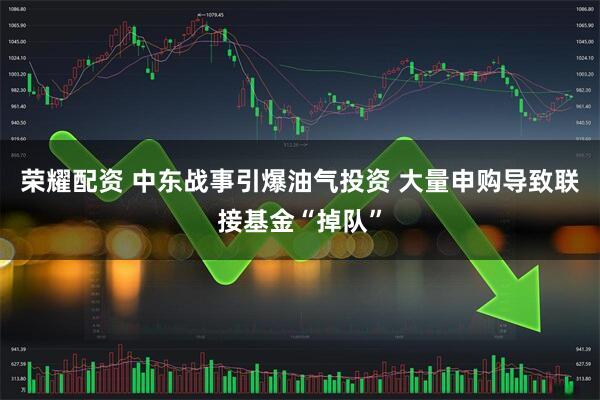 荣耀配资 中东战事引爆油气投资 大量申购导致联接基金“掉队”