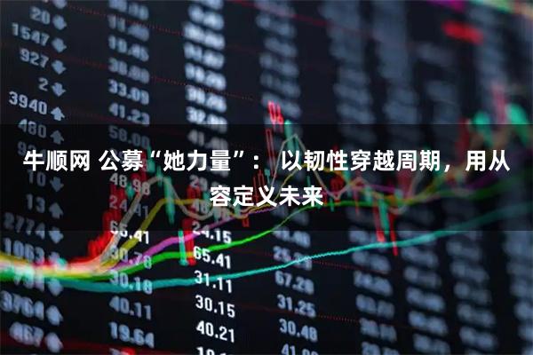 牛顺网 公募“她力量”： 以韧性穿越周期，用从容定义未来