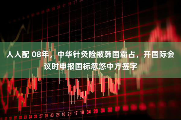 人人配 08年，中华针灸险被韩国霸占，开国际会议时申报国标忽悠中方签字