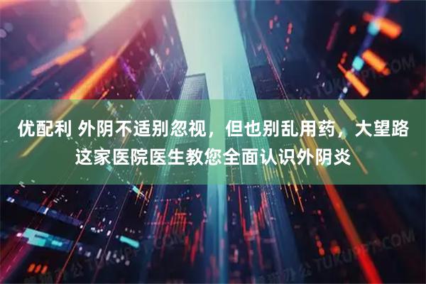 优配利 外阴不适别忽视，但也别乱用药，大望路这家医院医生教您全面认识外阴炎