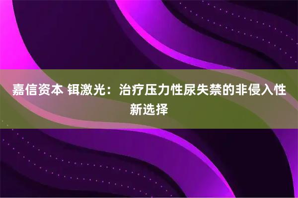 嘉信资本 铒激光：治疗压力性尿失禁的非侵入性新选择