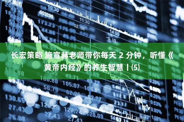 长宏策略 施宣赫老师带你每天 2 分钟，听懂《黄帝内经》的养生智慧丨⑸