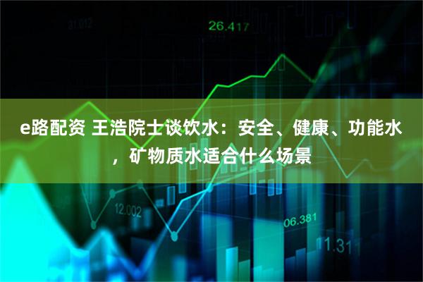 e路配资 王浩院士谈饮水：安全、健康、功能水，矿物质水适合什么场景