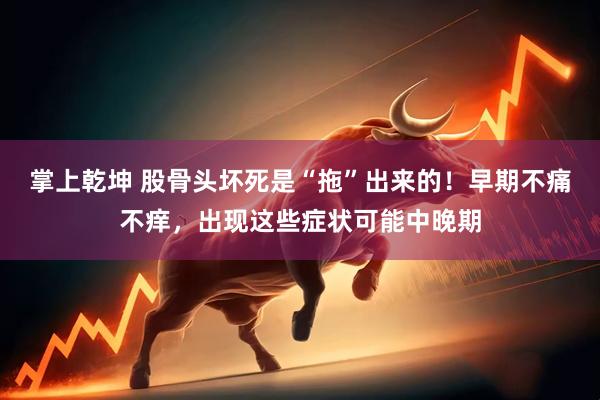 掌上乾坤 股骨头坏死是“拖”出来的！早期不痛不痒，出现这些症状可能中晚期