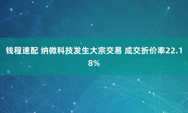钱程速配 纳微科技发生大宗交易 成交折价率22.18%