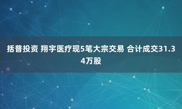 括普投资 翔宇医疗现5笔大宗交易 合计成交31.34万股