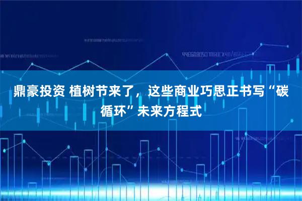 鼎豪投资 植树节来了，这些商业巧思正书写“碳循环”未来方程式