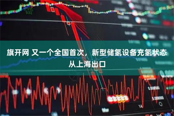 旗开网 又一个全国首次，新型储氢设备充氢状态从上海出口