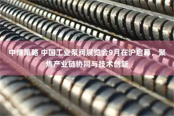 中博策略 中国工业泵阀展览会9月在沪启幕，聚焦产业链协同与技术创新