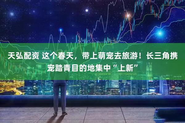 天弘配资 这个春天，带上萌宠去旅游！长三角携宠踏青目的地集中“上新”
