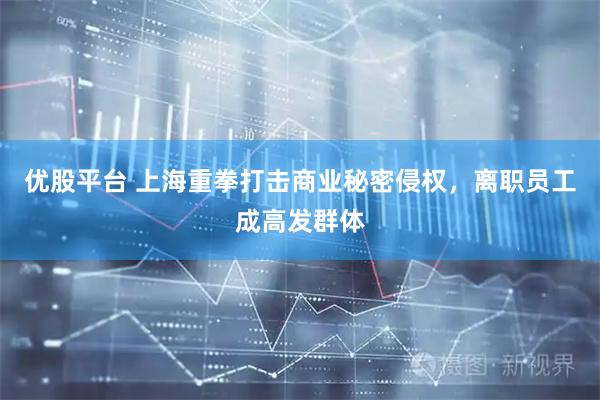 优股平台 上海重拳打击商业秘密侵权，离职员工成高发群体
