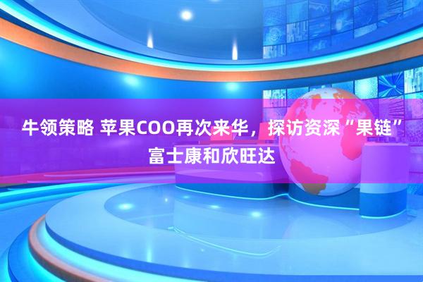 牛领策略 苹果COO再次来华，探访资深“果链”富士康和欣旺达