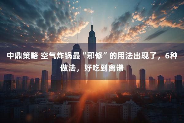 中鼎策略 空气炸锅最“邪修”的用法出现了，6种做法，好吃到离谱