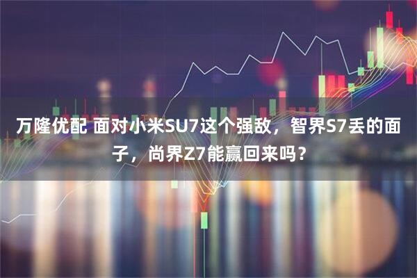 万隆优配 面对小米SU7这个强敌，智界S7丢的面子，尚界Z7能赢回来吗？
