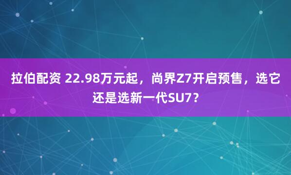 拉伯配资 22.98万元起，尚界Z7开启预售，选它还是选新一代SU7？