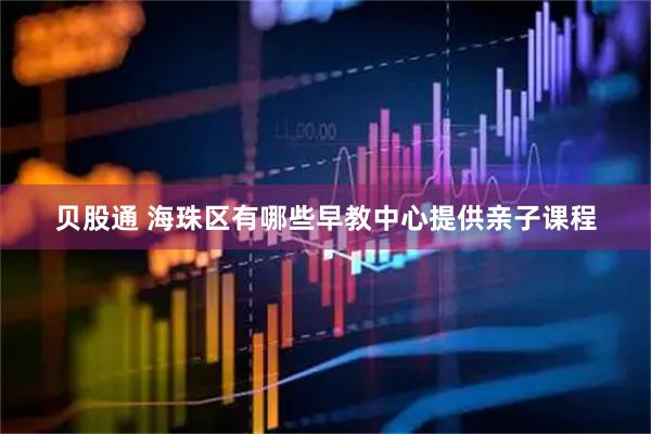 贝股通 海珠区有哪些早教中心提供亲子课程