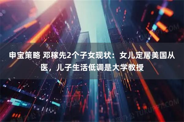 申宝策略 邓稼先2个子女现状：女儿定居美国从医，儿子生活低调是大学教授