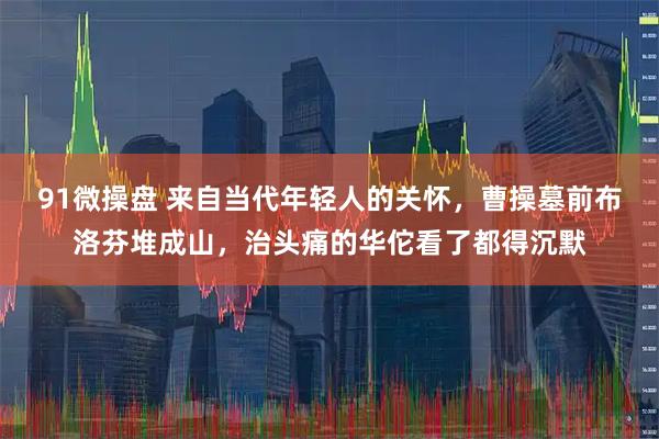 91微操盘 来自当代年轻人的关怀，曹操墓前布洛芬堆成山，治头痛的华佗看了都得沉默