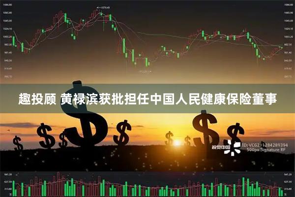 趣投顾 黄禄滨获批担任中国人民健康保险董事