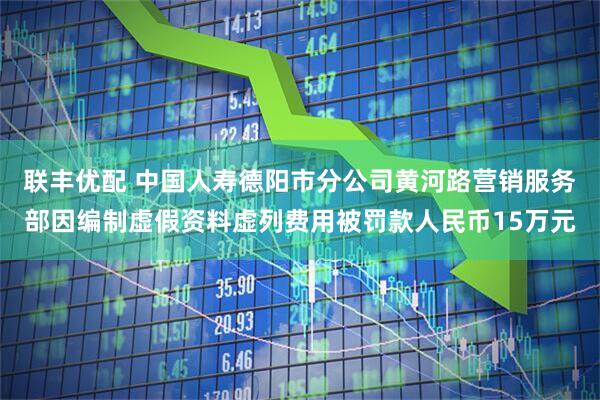 联丰优配 中国人寿德阳市分公司黄河路营销服务部因编制虚假资料虚列费用被罚款人民币15万元