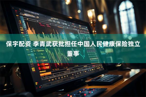 保宇配资 李青武获批担任中国人民健康保险独立董事