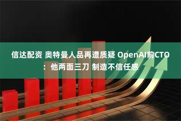 信达配资 奥特曼人品再遭质疑 OpenAI前CTO：他两面三刀 制造不信任感