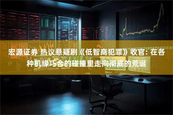 宏源证券 热议悬疑剧《低智商犯罪》收官: 在各种机缘巧合的碰撞里走向彻底的荒诞