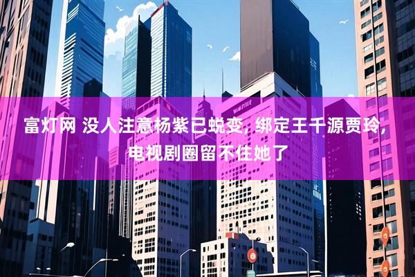 富灯网 没人注意杨紫已蜕变, 绑定王千源贾玲, 电视剧圈留不住她了