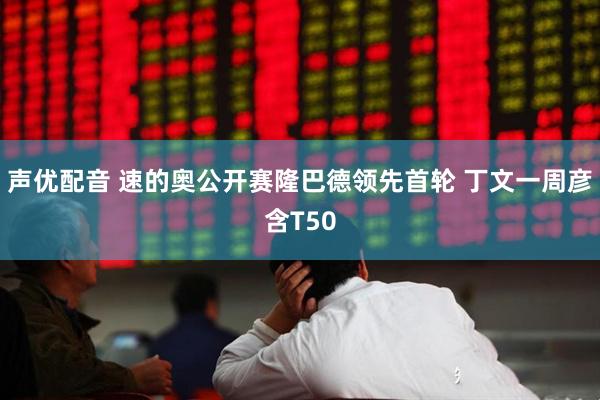 声优配音 速的奥公开赛隆巴德领先首轮 丁文一周彦含T50
