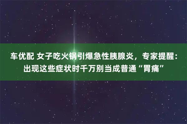 车优配 女子吃火锅引爆急性胰腺炎，专家提醒：出现这些症状时千万别当成普通“胃痛”