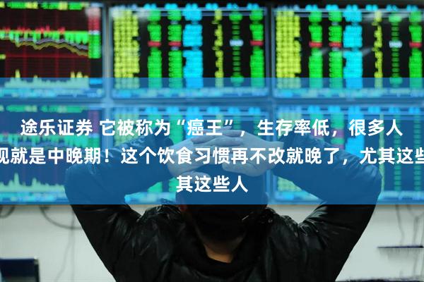 途乐证券 它被称为“癌王”，生存率低，很多人发现就是中晚期！这个饮食习惯再不改就晚了，尤其这些人