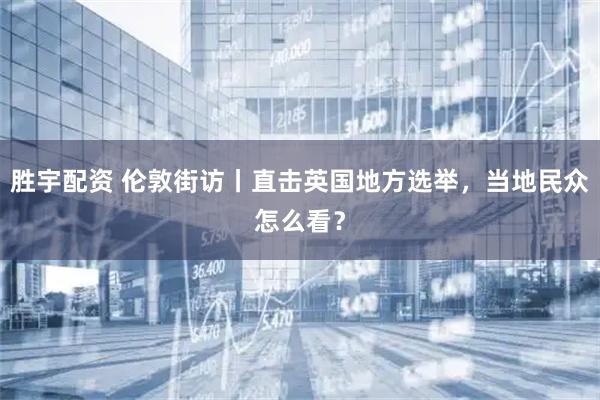 胜宇配资 伦敦街访丨直击英国地方选举，当地民众怎么看？