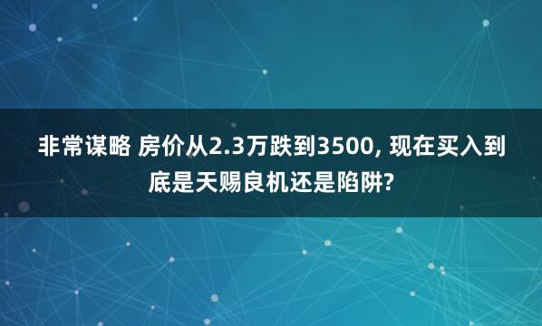 非常谋略 房价从2.3万跌到3500, 现在买入到底是天赐良机还是陷阱?