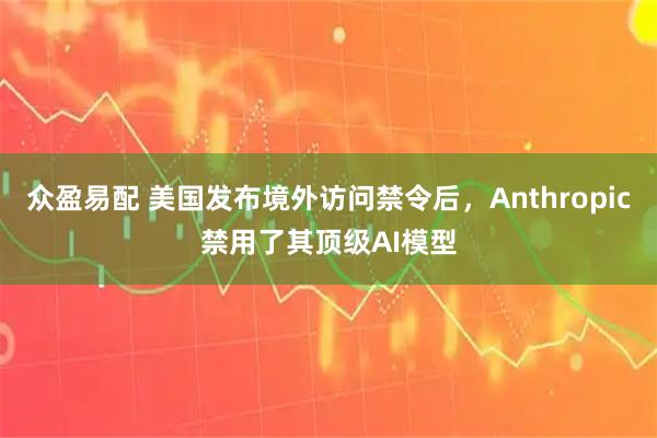 众盈易配 美国发布境外访问禁令后,Anthropic禁用了其顶级AI模型