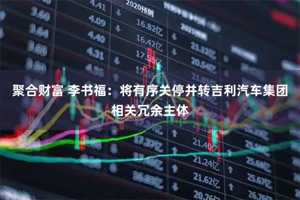 聚合财富 李书福:将有序关停并转吉利汽车集团相关冗余主体