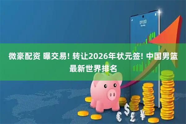 微豪配资 曝交易! 转让2026年状元签! 中国男篮最新世界排名